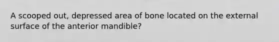 A scooped out, depressed area of bone located on the external surface of the anterior mandible?