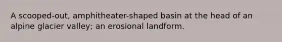 A scooped-out, amphitheater-shaped basin at the head of an alpine glacier valley; an erosional landform.