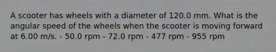 A scooter has wheels with a diameter of 120.0 mm. What is the angular speed of the wheels when the scooter is moving forward at 6.00 m/s. - 50.0 rpm - 72.0 rpm - 477 rpm - 955 rpm