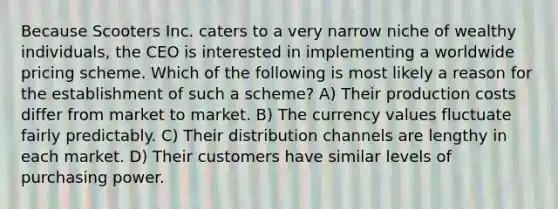 Because Scooters Inc. caters to a very narrow niche of wealthy individuals, the CEO is interested in implementing a worldwide pricing scheme. Which of the following is most likely a reason for the establishment of such a scheme? A) Their production costs differ from market to market. B) The currency values fluctuate fairly predictably. C) Their distribution channels are lengthy in each market. D) Their customers have similar levels of purchasing power.