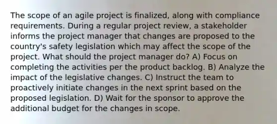 The scope of an agile project is finalized, along with compliance requirements. During a regular project review, a stakeholder informs the project manager that changes are proposed to the country's safety legislation which may affect the scope of the project. What should the project manager do? A) Focus on completing the activities per the product backlog. B) Analyze the impact of the legislative changes. C) Instruct the team to proactively initiate changes in the next sprint based on the proposed legislation. D) Wait for the sponsor to approve the additional budget for the changes in scope.