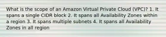 What is the scope of an Amazon Virtual Private Cloud (VPC)? 1. It spans a single CIDR block 2. It spans all Availability Zones within a region 3. It spans multiple subnets 4. It spans all Availability Zones in all region