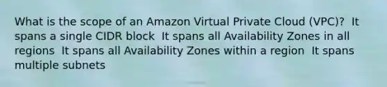 What is the scope of an Amazon Virtual Private Cloud (VPC)? ​ It spans a single CIDR block ​ It spans all Availability Zones in all regions ​ It spans all Availability Zones within a region ​ It spans multiple subnets