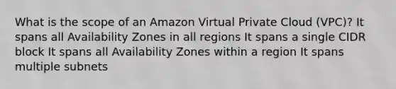 What is the scope of an Amazon Virtual Private Cloud (VPC)? It spans all Availability Zones in all regions It spans a single CIDR block It spans all Availability Zones within a region It spans multiple subnets