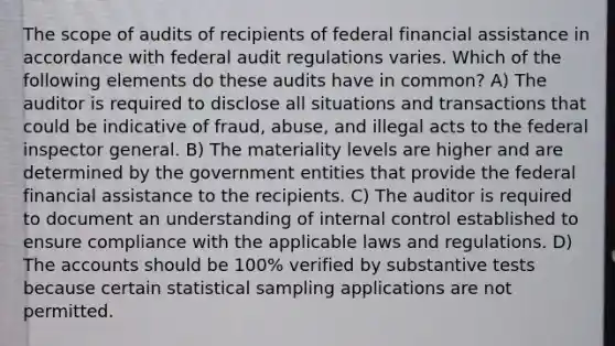 The scope of audits of recipients of federal financial assistance in accordance with federal audit regulations varies. Which of the following elements do these audits have in common? A) The auditor is required to disclose all situations and transactions that could be indicative of fraud, abuse, and illegal acts to the federal inspector general. B) The materiality levels are higher and are determined by the government entities that provide the federal financial assistance to the recipients. C) The auditor is required to document an understanding of <a href='https://www.questionai.com/knowledge/kjj42owoAP-internal-control' class='anchor-knowledge'>internal control</a> established to ensure compliance with the applicable laws and regulations. D) The accounts should be 100% verified by substantive tests because certain statistical sampling applications are not permitted.