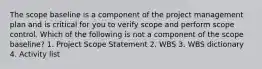 The scope baseline is a component of the project management plan and is critical for you to verify scope and perform scope control. Which of the following is not a component of the scope baseline? 1. Project Scope Statement 2. WBS 3. WBS dictionary 4. Activity list