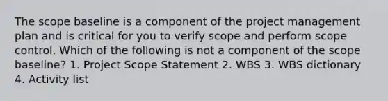 The scope baseline is a component of the project management plan and is critical for you to verify scope and perform scope control. Which of the following is not a component of the scope baseline? 1. Project Scope Statement 2. WBS 3. WBS dictionary 4. Activity list