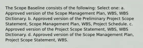 The Scope Baseline consists of the following: Select one: a. Approved version of the Scope Management Plan, WBS, WBS Dictionary. b. Approved version of the Preliminary Project Scope Statement, Scope Management Plan, WBS, Project Schedule. c. Approved version of the Project Scope Statement, WBS, WBS Dictionary. d. Approved version of the Scope Management Plan, Project Scope Statement, WBS.