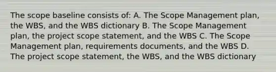 The scope baseline consists of: A. The Scope Management plan, the WBS, and the WBS dictionary B. The Scope Management plan, the project scope statement, and the WBS C. The Scope Management plan, requirements documents, and the WBS D. The project scope statement, the WBS, and the WBS dictionary