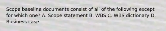 Scope baseline documents consist of all of the following except for which one? A. Scope statement B. WBS C. WBS dictionary D. Business case