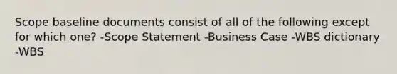 Scope baseline documents consist of all of the following except for which one? -Scope Statement -Business Case -WBS dictionary -WBS