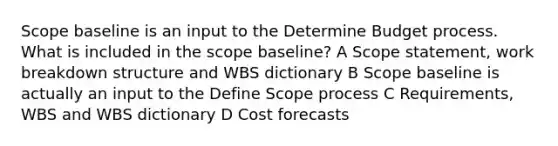 Scope baseline is an input to the Determine Budget process. What is included in the scope baseline? A Scope statement, work breakdown structure and WBS dictionary B Scope baseline is actually an input to the Define Scope process C Requirements, WBS and WBS dictionary D Cost forecasts