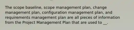 The scope baseline, scope management plan, change management plan, configuration management plan, and requirements management plan are all pieces of information from the Project Management Plan that are used to __.