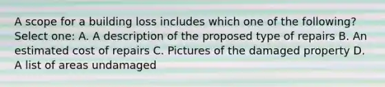 A scope for a building loss includes which one of the following? Select one: A. A description of the proposed type of repairs B. An estimated cost of repairs C. Pictures of the damaged property D. A list of areas undamaged