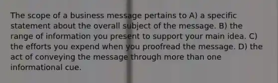 The scope of a business message pertains to A) a specific statement about the overall subject of the message. B) the range of information you present to support your main idea. C) the efforts you expend when you proofread the message. D) the act of conveying the message through more than one informational cue.