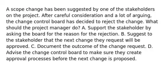 A scope change has been suggested by one of the stakeholders on the project. After careful consideration and a lot of arguing, the change control board has decided to reject the change. What should the project manager do? A. Support the stakeholder by asking the board for the reason for the rejection. B. Suggest to the stakeholder that the next change they request will be approved. C. Document the outcome of the change request. D. Advise the change control board to make sure they create approval processes before the next change is proposed.