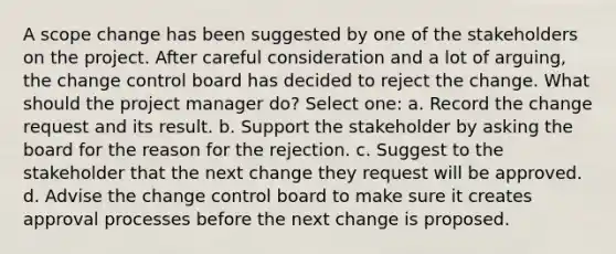 A scope change has been suggested by one of the stakeholders on the project. After careful consideration and a lot of arguing, the change control board has decided to reject the change. What should the project manager do? Select one: a. Record the change request and its result. b. Support the stakeholder by asking the board for the reason for the rejection. c. Suggest to the stakeholder that the next change they request will be approved. d. Advise the change control board to make sure it creates approval processes before the next change is proposed.