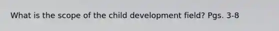 What is the scope of the child development field? Pgs. 3-8