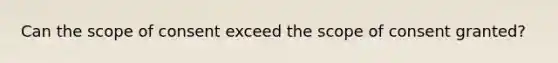 Can the scope of consent exceed the scope of consent granted?