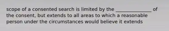 scope of a consented search is limited by the _______________ of the consent, but extends to all areas to which a reasonable person under the circumstances would believe it extends