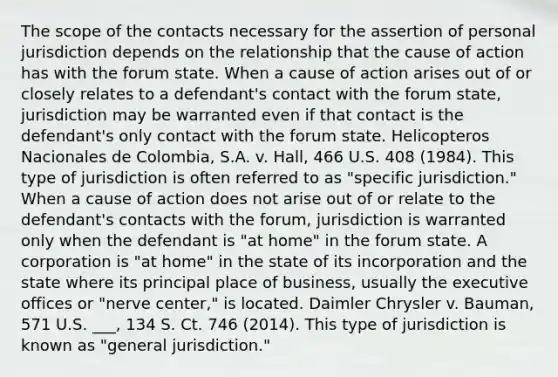 The scope of the contacts necessary for the assertion of personal jurisdiction depends on the relationship that the cause of action has with the forum state. When a cause of action arises out of or closely relates to a defendant's contact with the forum state, jurisdiction may be warranted even if that contact is the defendant's only contact with the forum state. Helicopteros Nacionales de Colombia, S.A. v. Hall, 466 U.S. 408 (1984). This type of jurisdiction is often referred to as "specific jurisdiction." When a cause of action does not arise out of or relate to the defendant's contacts with the forum, jurisdiction is warranted only when the defendant is "at home" in the forum state. A corporation is "at home" in the state of its incorporation and the state where its principal place of business, usually the executive offices or "nerve center," is located. Daimler Chrysler v. Bauman, 571 U.S. ___, 134 S. Ct. 746 (2014). This type of jurisdiction is known as "general jurisdiction."