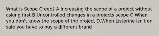 What is Scope Creep? A.Increasing the scope of a project without asking first B.Uncontrolled changes in a projects scope C.When you don't know the scope of the project D.When Listerine isn't on sale you have to buy a different brand