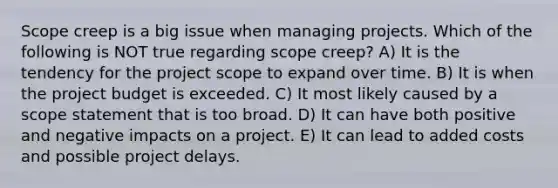 Scope creep is a big issue when managing projects. Which of the following is NOT true regarding scope creep? A) It is the tendency for the project scope to expand over time. B) It is when the project budget is exceeded. C) It most likely caused by a scope statement that is too broad. D) It can have both positive and negative impacts on a project. E) It can lead to added costs and possible project delays.