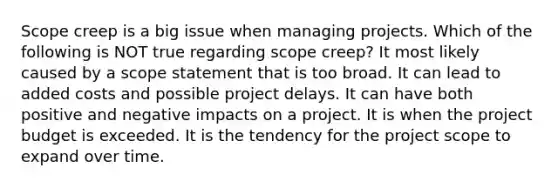 Scope creep is a big issue when managing projects. Which of the following is NOT true regarding scope creep? It most likely caused by a scope statement that is too broad. It can lead to added costs and possible project delays. It can have both positive and negative impacts on a project. It is when the project budget is exceeded. It is the tendency for the project scope to expand over time.