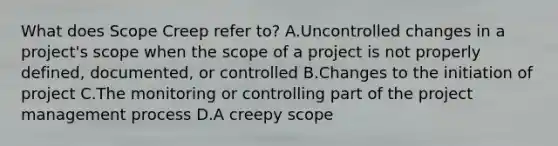 What does Scope Creep refer to? A.Uncontrolled changes in a project's scope when the scope of a project is not properly defined, documented, or controlled B.Changes to the initiation of project C.The monitoring or controlling part of the project management process D.A creepy scope