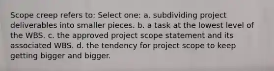 Scope creep refers to: Select one: a. subdividing project deliverables into smaller pieces. b. a task at the lowest level of the WBS. c. the approved project scope statement and its associated WBS. d. the tendency for project scope to keep getting bigger and bigger.