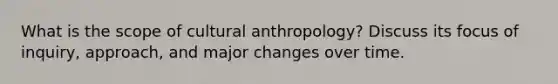 What is the scope of cultural anthropology? Discuss its focus of inquiry, approach, and major changes over time.