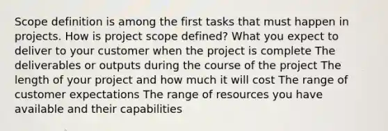 Scope definition is among the first tasks that must happen in projects. How is project scope defined? What you expect to deliver to your customer when the project is complete The deliverables or outputs during the course of the project The length of your project and how much it will cost The range of customer expectations The range of resources you have available and their capabilities