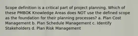 Scope definition is a critical part of project planning. Which of these PMBOK Knowledge Areas does NOT use the defined scope as the foundation for their planning processes? a. Plan Cost Management b. Plan Schedule Management c. Identify Stakeholders d. Plan Risk Management