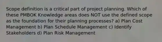 Scope definition is a critical part of project planning. Which of these PMBOK Knowledge areas does NOT use the defined scope as the foundation for their planning processes? a) Plan Cost Management b) Plan Schedule Management c) Identify Stakeholders d) Plan Risk Management