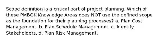 Scope definition is a critical part of project planning. Which of these PMBOK Knowledge Areas does NOT use the defined scope as the foundation for their planning processes? a. Plan Cost Management. b. Plan Schedule Management. c. Identify Stakeholders. d. Plan Risk Management.