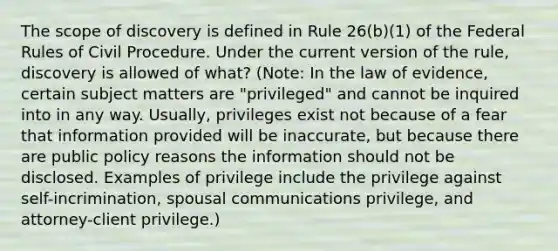 The scope of discovery is defined in Rule 26(b)(1) of the Federal Rules of Civil Procedure. Under the current version of the rule, discovery is allowed of what? (Note: In the law of evidence, certain subject matters are "privileged" and cannot be inquired into in any way. Usually, privileges exist not because of a fear that information provided will be inaccurate, but because there are public policy reasons the information should not be disclosed. Examples of privilege include the privilege against self-incrimination, spousal communications privilege, and attorney-client privilege.)