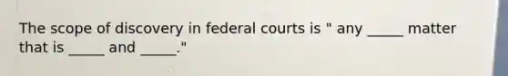 The scope of discovery in federal courts is " any _____ matter that is _____ and _____."