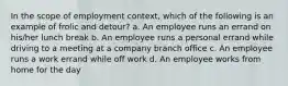 In the scope of employment context, which of the following is an example of frolic and detour? a. An employee runs an errand on his/her lunch break b. An employee runs a personal errand while driving to a meeting at a company branch office c. An employee runs a work errand while off work d. An employee works from home for the day