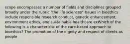 scope encompasses a number of fields and disciplines grouped broadly under the rubric "the life sciences" Issues in bioethics include responsible research conduct, genetic enhancement, environment ethics, and sustainable healthcare exWhich of the following is a characteristic of the care-based approach to bioethics? The promotion of the dignity and respect of clients as people