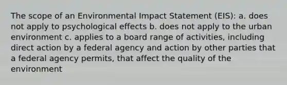 The scope of an Environmental Impact Statement (EIS): a. does not apply to psychological effects b. does not apply to the urban environment c. applies to a board range of activities, including direct action by a federal agency and action by other parties that a federal agency permits, that affect the quality of the environment