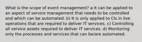 What is the scope of event management? a It can be applied to an aspect of service management that needs to be controlled and which can be automated. b) It is only applied to Cls in live operations that are required to deliver IT services. c) Controlling all service assets required to deliver IT services. d) Monitoring only the processes and services that can be/are automated.