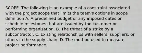 SCOPE .The following is an example of a constraint associated with the project scope that limits the team's options in scope definition A. A predefined budget or any imposed dates or schedule milestones that are issued by the customer or performing organization. B. The threat of a strike by a subcontractor. C. Existing relationships with sellers, suppliers, or others in the supply chain. D. The method used to measure project performance.