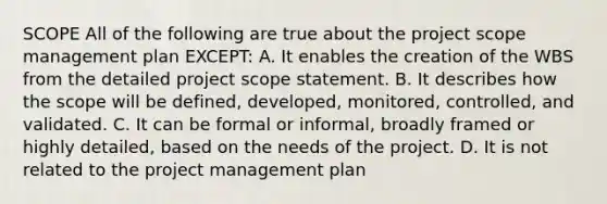 SCOPE All of the following are true about the project scope management plan EXCEPT: A. It enables the creation of the WBS from the detailed project scope statement. B. It describes how the scope will be defined, developed, monitored, controlled, and validated. C. It can be formal or informal, broadly framed or highly detailed, based on the needs of the project. D. It is not related to the project management plan