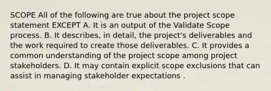 SCOPE All of the following are true about the project scope statement EXCEPT A. It is an output of the Validate Scope process. B. It describes, in detail, the project's deliverables and the work required to create those deliverables. C. It provides a common understanding of the project scope among project stakeholders. D. It may contain explicit scope exclusions that can assist in managing stakeholder expectations .