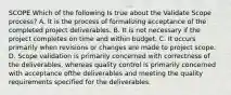 SCOPE Which of the following Is true about the Validate Scope process? A. It is the process of formalizing acceptance of the completed project deliverables. B. It is not necessary if the project completes on time and within budget. C. It occurs primarily when revisions or changes are made to project scope. D. Scope validation is primarily concerned with correctness of the deliverables, whereas quality control is primarily concerned with acceptance ofthe deliverables and meeting the quality requirements specified for the deliverables.