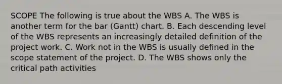 SCOPE The following is true about the WBS A. The WBS is another term for the bar (Gantt) chart. B. Each descending level of the WBS represents an increasingly detailed definition of the project work. C. Work not in the WBS is usually defined in the scope statement of the project. D. The WBS shows only the critical path activities