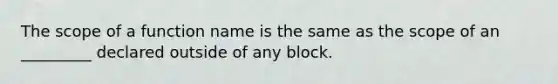 The scope of a function name is the same as the scope of an _________ declared outside of any block.