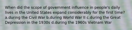 When did the scope of government influence in people's daily lives in the United States expand considerably for the first time? a.during the Civil War b.during World War II c.during the Great Depression in the 1930s d.during the 1960s Vietnam War