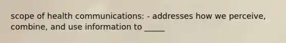 scope of health communications: - addresses how we perceive, combine, and use information to _____