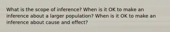 What is the scope of inference? When is it OK to make an inference about a larger population? When is it OK to make an inference about cause and effect?